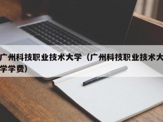 广州科技职业技术大学（广州科技职业技术大学学费）